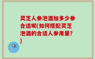 灵芝人参泡酒加多少参合适呢(如何搭配灵芝泡酒的合适人参用量？)
