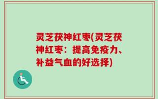 灵芝茯神红枣(灵芝茯神红枣：提高免疫力、补益气血的好选择)