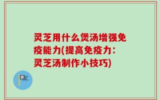 灵芝用什么煲汤增强免疫能力(提高免疫力：灵芝汤制作小技巧)