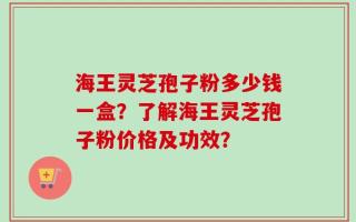 海王灵芝孢子粉多少钱一盒？了解海王灵芝孢子粉价格及功效？