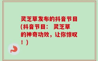 灵芝草发布的抖音节目(抖音节目： 灵芝草的神奇功效，让你惊叹！)