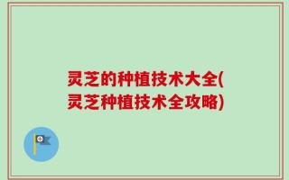 灵芝的种植技术大全(灵芝种植技术全攻略)