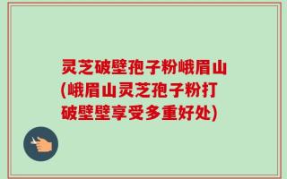 灵芝破壁孢子粉峨眉山(峨眉山灵芝孢子粉打破壁壁享受多重好处)