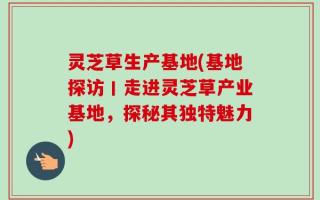 灵芝草生产基地(基地探访丨走进灵芝草产业基地，探秘其独特魅力)