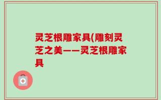 灵芝根雕家具(雕刻灵芝之美——灵芝根雕家具