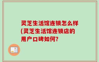 灵芝生活馆连锁怎么样(灵芝生活馆连锁店的用户口碑如何？