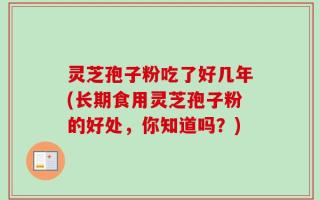 灵芝孢子粉吃了好几年(长期食用灵芝孢子粉的好处，你知道吗？)