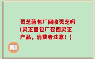 灵芝菌包厂回收灵芝吗(灵芝菌包厂召回灵芝产品，消费者注意！)