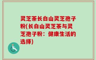 灵芝茶长白山灵芝孢子粉(长白山灵芝茶与灵芝孢子粉：健康生活的选择)
