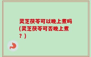 灵芝茯苓可以晚上煮吗(灵芝茯苓可否晚上煮？)