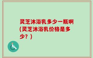 灵芝沐浴乳多少一瓶啊(灵芝沐浴乳价格是多少？)