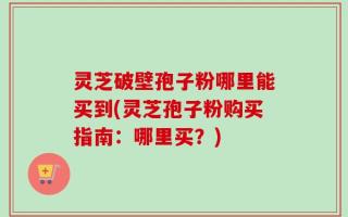 灵芝破壁孢子粉哪里能买到(灵芝孢子粉购买指南：哪里买？)