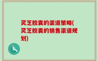 灵芝胶囊的渠道策略(灵芝胶囊的销售渠道规划)