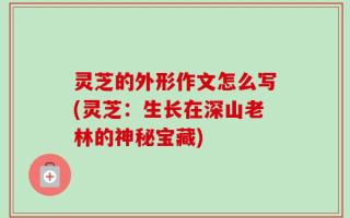 灵芝的外形作文怎么写(灵芝：生长在深山老林的神秘宝藏)