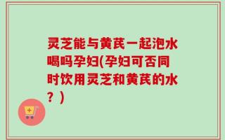灵芝能与黄芪一起泡水喝吗孕妇(孕妇可否同时饮用灵芝和黄芪的水？)