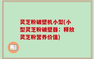 灵芝粉破壁机小型(小型灵芝粉破壁器：释放灵芝粉营养价值)