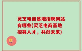 灵芝电商基地招聘网站有哪些(灵芝电商基地招募人才，共创未来)