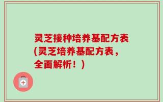 灵芝接种培养基配方表(灵芝培养基配方表，全面解析！)