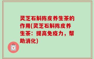 灵芝石斛陈皮养生茶的作用(灵芝石斛陈皮养生茶：提高免疫力，帮助消化)