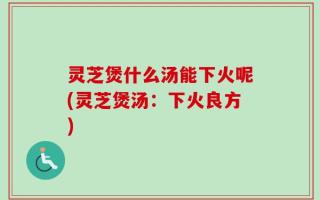 灵芝煲什么汤能下火呢(灵芝煲汤：下火良方)