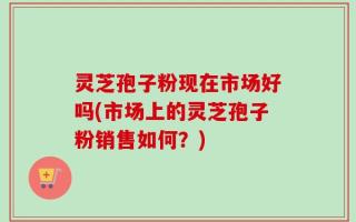 灵芝孢子粉现在市场好吗(市场上的灵芝孢子粉销售如何？)