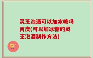 灵芝泡酒可以加冰糖吗百度(可以加冰糖的灵芝泡酒制作方法)