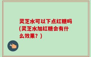 灵芝水可以下点红糖吗(灵芝水加红糖会有什么效果？)