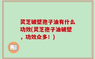 灵芝破壁孢子油有什么功效(灵芝孢子油破壁，功效众多！)