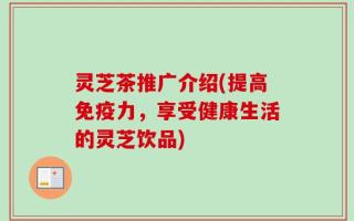 灵芝茶推广介绍(提高免疫力，享受健康生活的灵芝饮品)