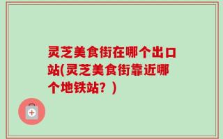 灵芝美食街在哪个出口站(灵芝美食街靠近哪个地铁站？)
