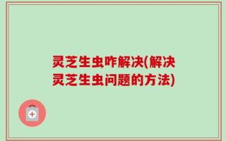 灵芝生虫咋解决(解决灵芝生虫问题的方法)