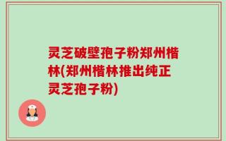 灵芝破壁孢子粉郑州楷林(郑州楷林推出纯正灵芝孢子粉)