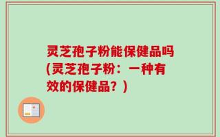 灵芝孢子粉能保健品吗(灵芝孢子粉：一种有效的保健品？)