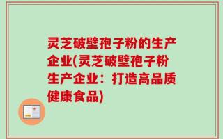 灵芝破壁孢子粉的生产企业(灵芝破壁孢子粉生产企业：打造高品质健康食品)