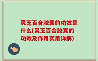 灵芝百合胶囊的功效是什么(灵芝百合胶囊的功效及作用实用详解)