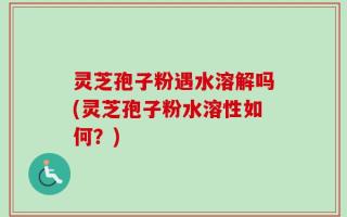 灵芝孢子粉遇水溶解吗(灵芝孢子粉水溶性如何？)