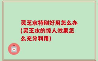 灵芝水特别好用怎么办(灵芝水的惊人效果怎么充分利用)