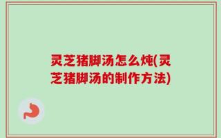 灵芝猪脚汤怎么炖(灵芝猪脚汤的制作方法)