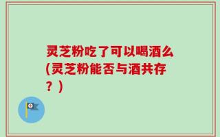 灵芝粉吃了可以喝酒么(灵芝粉能否与酒共存？)