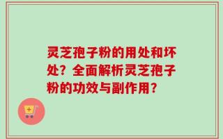 灵芝孢子粉的用处和坏处？全面解析灵芝孢子粉的功效与副作用？