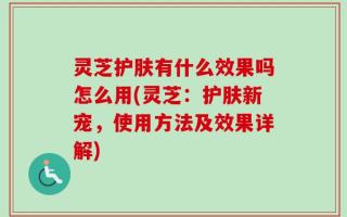灵芝护肤有什么效果吗怎么用(灵芝：护肤新宠，使用方法及效果详解)