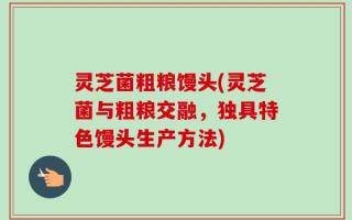 灵芝菌粗粮馒头(灵芝菌与粗粮交融，独具特色馒头生产方法)
