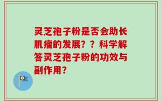 灵芝孢子粉是否会助长肌瘤的发展？？科学解答灵芝孢子粉的功效与副作用？