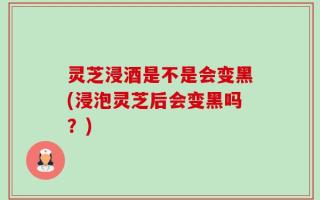 灵芝浸酒是不是会变黑(浸泡灵芝后会变黑吗？)