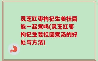 灵芝红枣枸杞生姜桂圆能一起煮吗(灵芝红枣枸杞生姜桂圆煮汤的好处与方法)