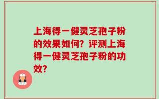 上海得一健灵芝孢子粉的效果如何？评测上海得一健灵芝孢子粉的功效？