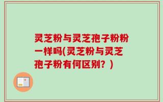 灵芝粉与灵芝孢子粉粉一样吗(灵芝粉与灵芝孢子粉有何区别？)