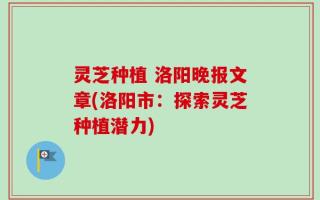 灵芝种植 洛阳晚报文章(洛阳市：探索灵芝种植潜力)