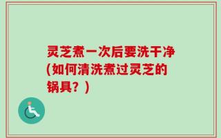 灵芝煮一次后要洗干净(如何清洗煮过灵芝的锅具？)