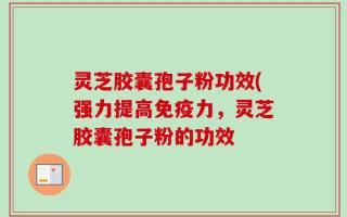 灵芝胶囊孢子粉功效(强力提高免疫力，灵芝胶囊孢子粉的功效